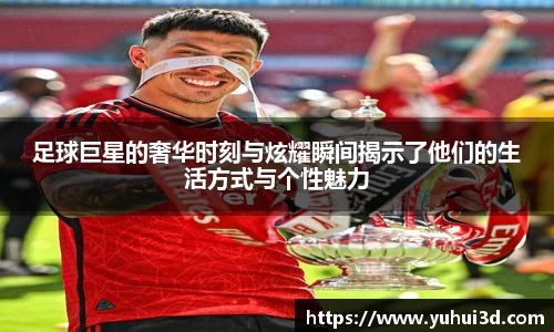 足球巨星的奢华时刻与炫耀瞬间揭示了他们的生活方式与个性魅力