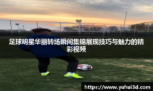 足球明星华丽转场瞬间集锦展现技巧与魅力的精彩视频